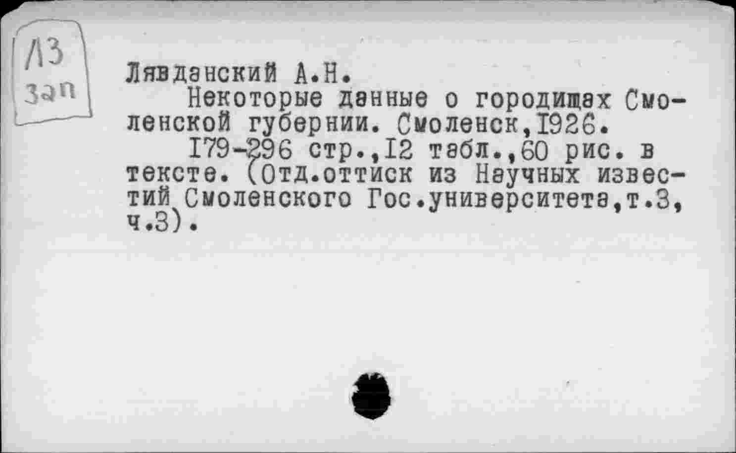 ﻿/із зап
Лявданский A.H.
Некоторые денные о городищах Смо ленской губернии. Смоленск,1926.
179-296 стр.,12 табл.,60 рис. в тексте. (Отд.оттиск из Научных извес тий Смоленского Гос.университета,т.З ч.З).